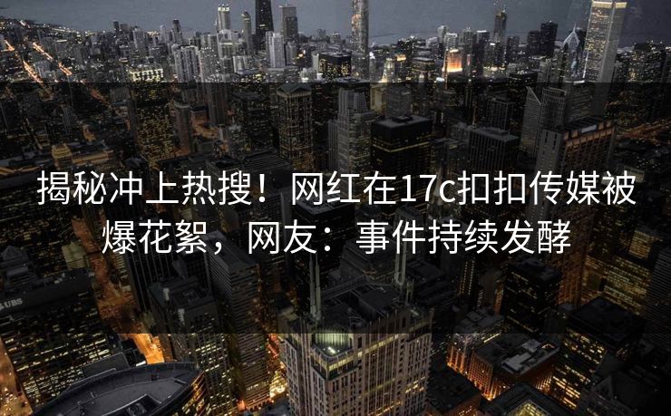 揭秘冲上热搜！网红在17c扣扣传媒被爆花絮，网友：事件持续发酵