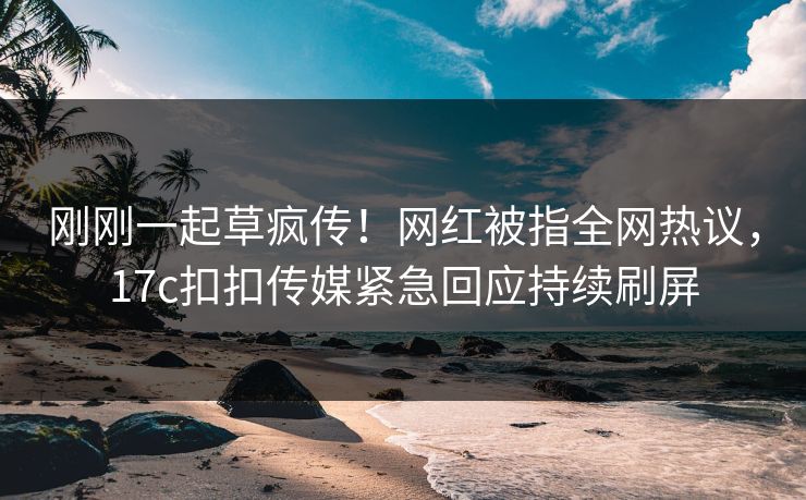 刚刚一起草疯传！网红被指全网热议，17c扣扣传媒紧急回应持续刷屏