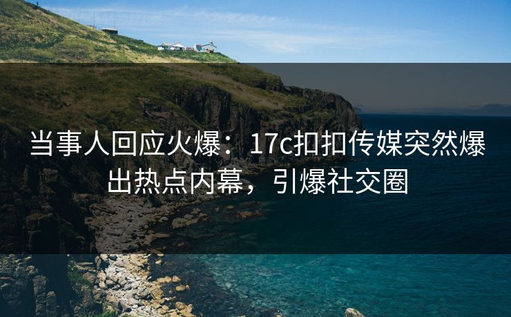 当事人回应火爆：17c扣扣传媒突然爆出热点内幕，引爆社交圈