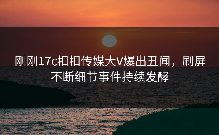 刚刚17c扣扣传媒大V爆出丑闻，刷屏不断细节事件持续发酵