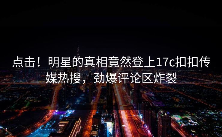 点击！明星的真相竟然登上17c扣扣传媒热搜，劲爆评论区炸裂