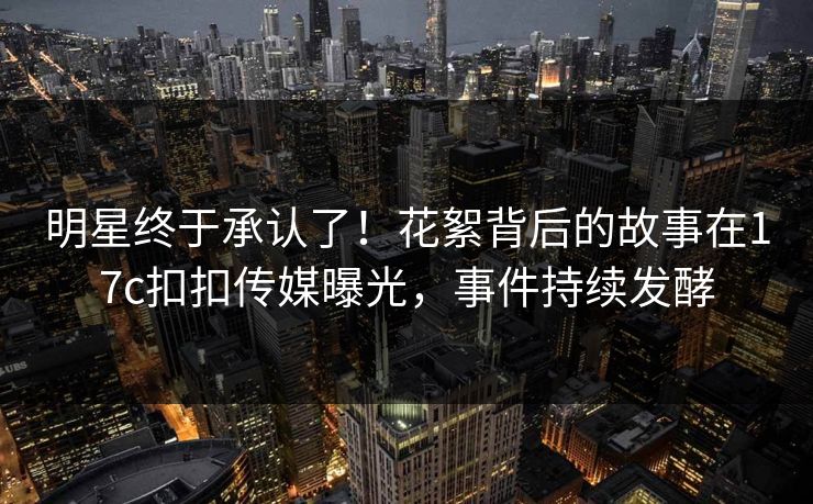 明星终于承认了！花絮背后的故事在17c扣扣传媒曝光，事件持续发酵