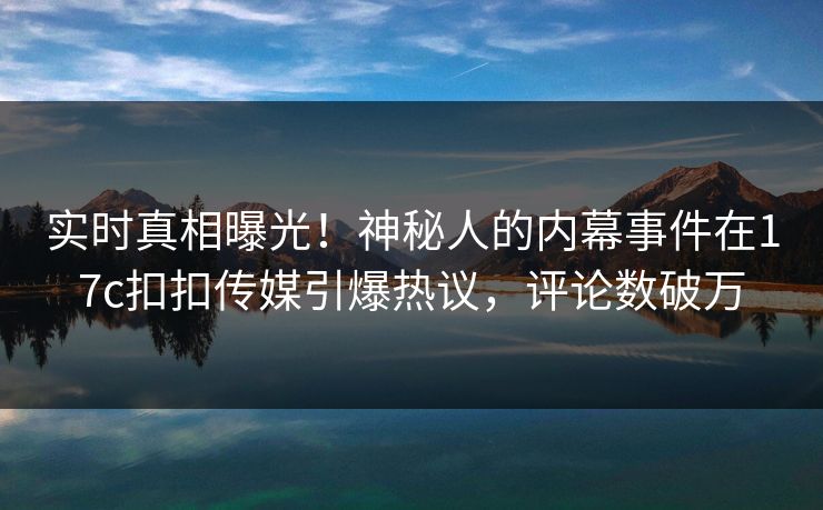 实时真相曝光！神秘人的内幕事件在17c扣扣传媒引爆热议，评论数破万