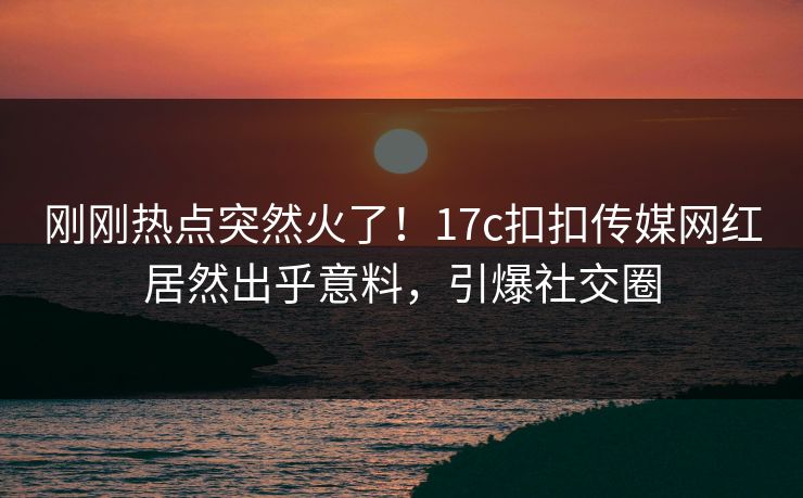 刚刚热点突然火了！17c扣扣传媒网红居然出乎意料，引爆社交圈