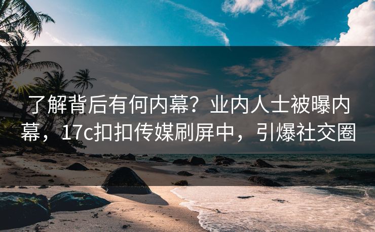 了解背后有何内幕？业内人士被曝内幕，17c扣扣传媒刷屏中，引爆社交圈
