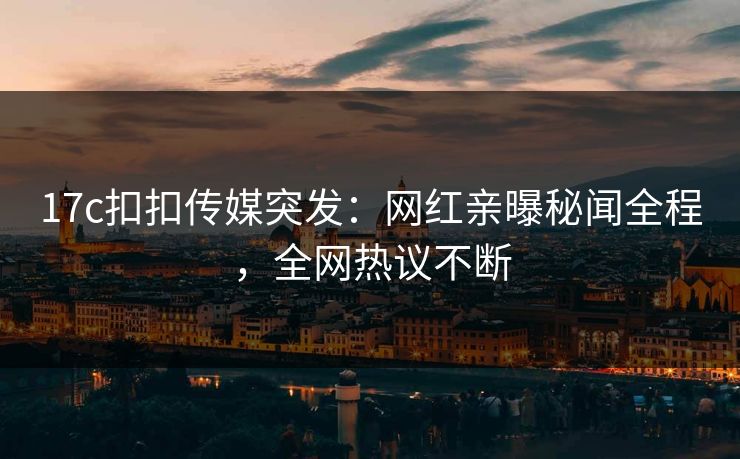 17c扣扣传媒突发：网红亲曝秘闻全程，全网热议不断