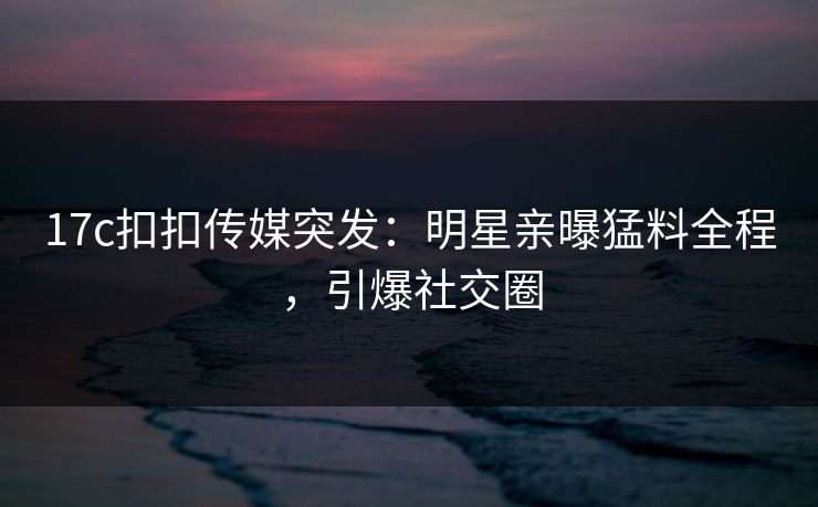 17c扣扣传媒突发：明星亲曝猛料全程，引爆社交圈