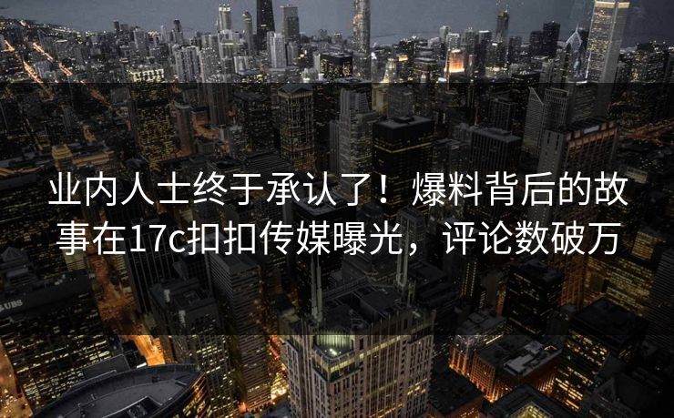 业内人士终于承认了！爆料背后的故事在17c扣扣传媒曝光，评论数破万