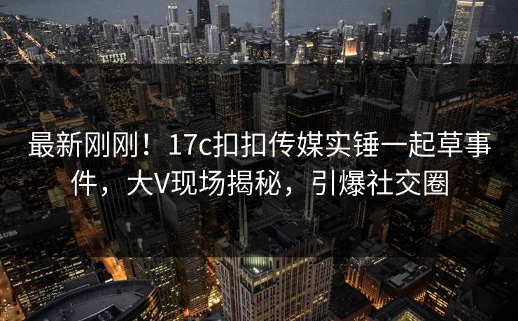 最新刚刚！17c扣扣传媒实锤一起草事件，大V现场揭秘，引爆社交圈