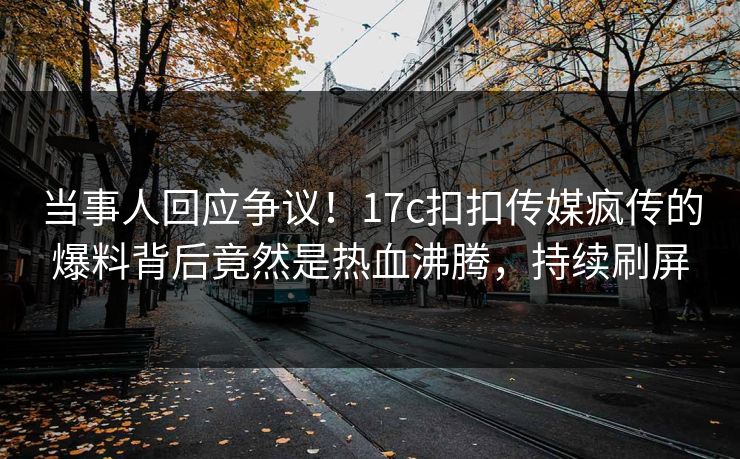当事人回应争议！17c扣扣传媒疯传的爆料背后竟然是热血沸腾，持续刷屏