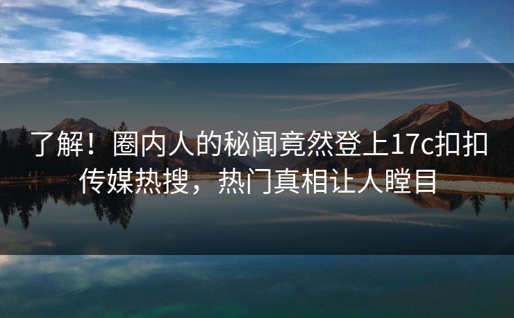 了解！圈内人的秘闻竟然登上17c扣扣传媒热搜，热门真相让人瞠目