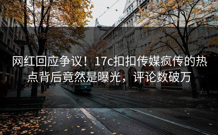 网红回应争议！17c扣扣传媒疯传的热点背后竟然是曝光，评论数破万