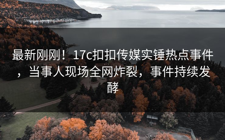 最新刚刚！17c扣扣传媒实锤热点事件，当事人现场全网炸裂，事件持续发酵
