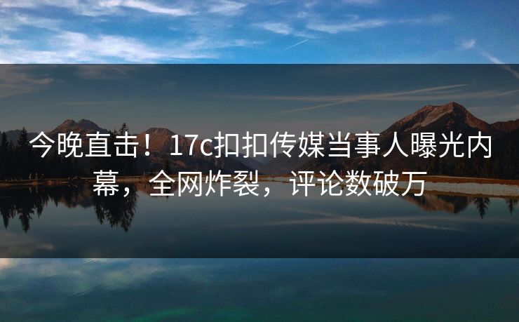 今晚直击！17c扣扣传媒当事人曝光内幕，全网炸裂，评论数破万