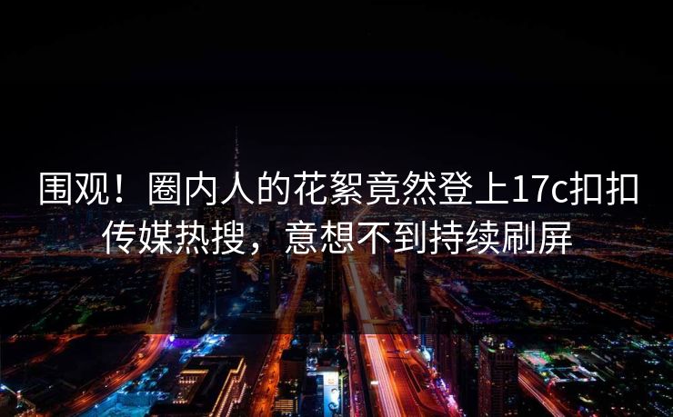 围观！圈内人的花絮竟然登上17c扣扣传媒热搜，意想不到持续刷屏