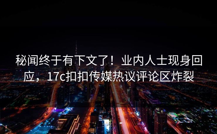 秘闻终于有下文了！业内人士现身回应，17c扣扣传媒热议评论区炸裂