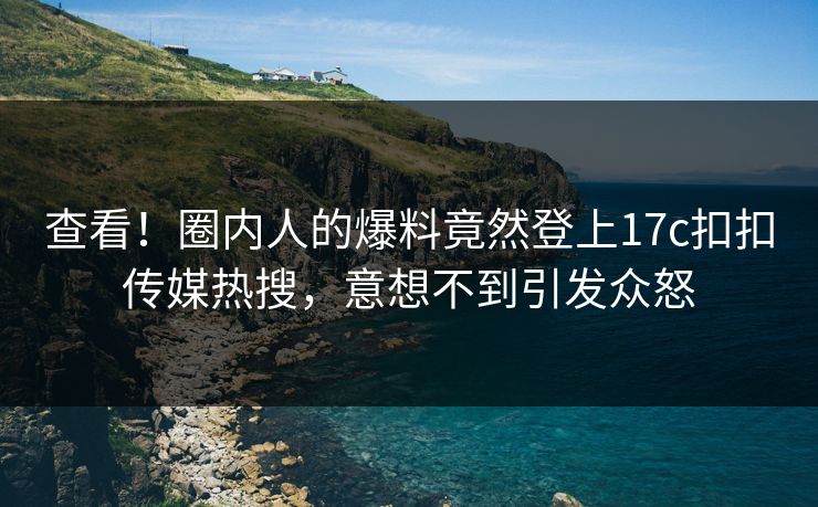 查看！圈内人的爆料竟然登上17c扣扣传媒热搜，意想不到引发众怒