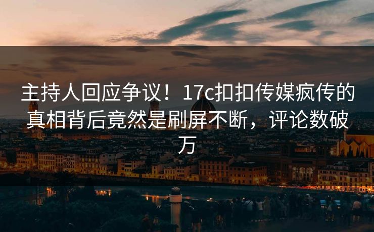 主持人回应争议！17c扣扣传媒疯传的真相背后竟然是刷屏不断，评论数破万
