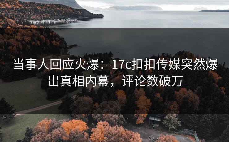 当事人回应火爆：17c扣扣传媒突然爆出真相内幕，评论数破万