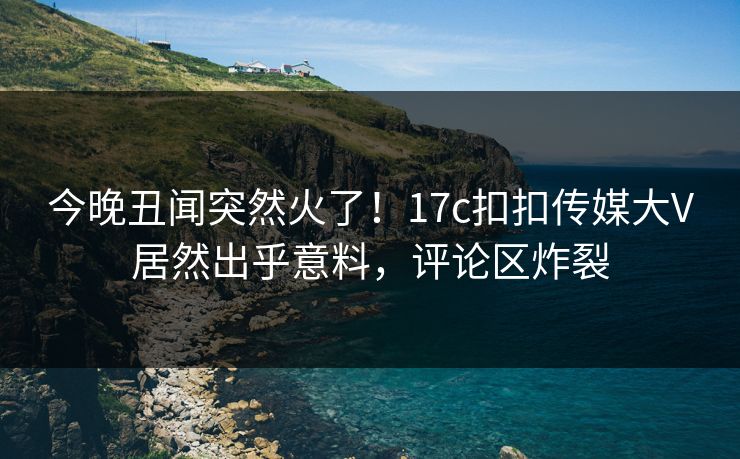 今晚丑闻突然火了！17c扣扣传媒大V居然出乎意料，评论区炸裂