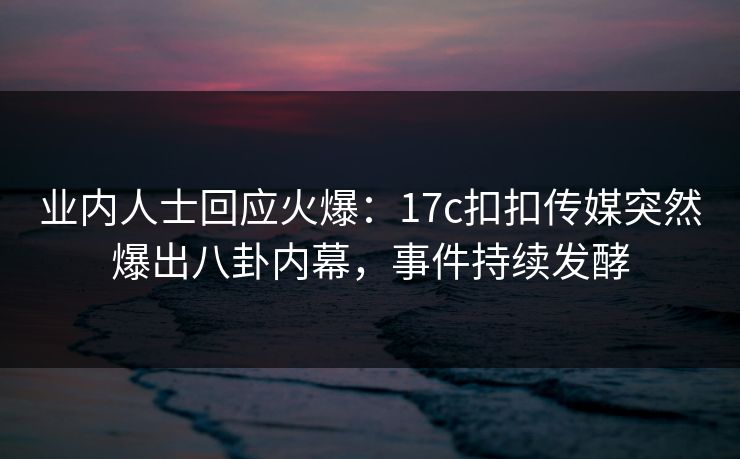 业内人士回应火爆：17c扣扣传媒突然爆出八卦内幕，事件持续发酵