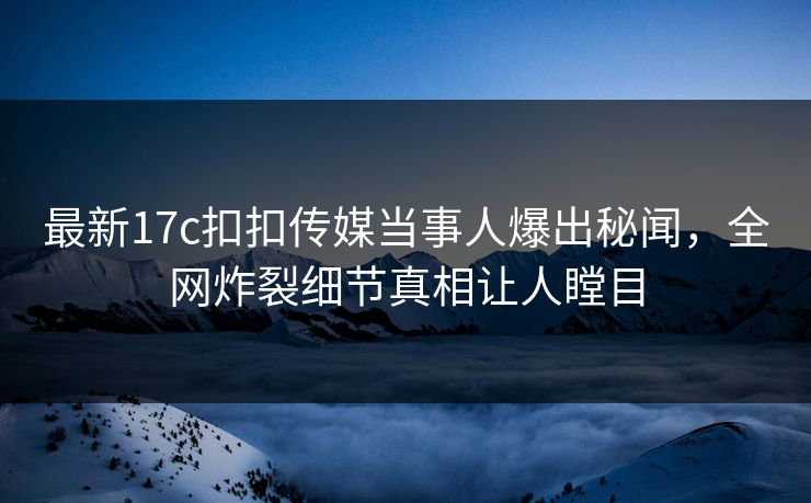 最新17c扣扣传媒当事人爆出秘闻，全网炸裂细节真相让人瞠目