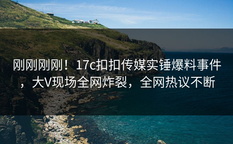 刚刚刚刚！17c扣扣传媒实锤爆料事件，大V现场全网炸裂，全网热议不断