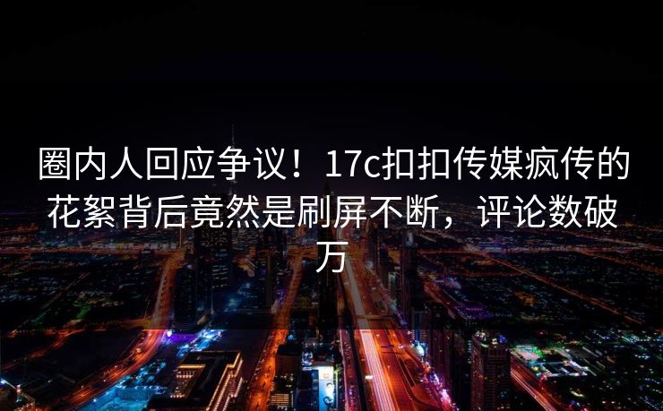 圈内人回应争议！17c扣扣传媒疯传的花絮背后竟然是刷屏不断，评论数破万
