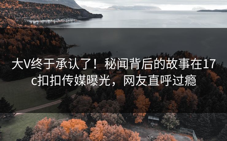 大V终于承认了！秘闻背后的故事在17c扣扣传媒曝光，网友直呼过瘾
