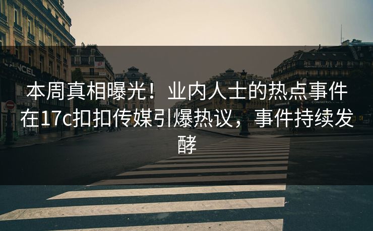 本周真相曝光！业内人士的热点事件在17c扣扣传媒引爆热议，事件持续发酵