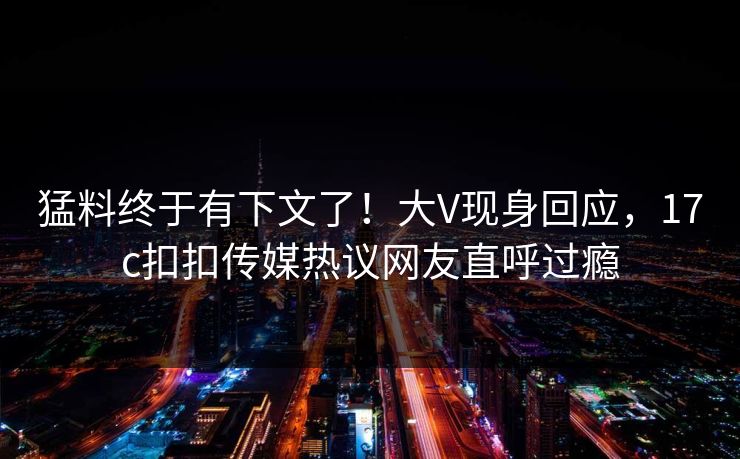 猛料终于有下文了！大V现身回应，17c扣扣传媒热议网友直呼过瘾