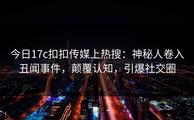 今日17c扣扣传媒上热搜：神秘人卷入丑闻事件，颠覆认知，引爆社交圈