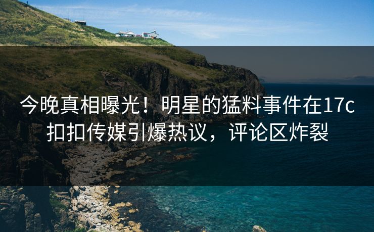 今晚真相曝光！明星的猛料事件在17c扣扣传媒引爆热议，评论区炸裂
