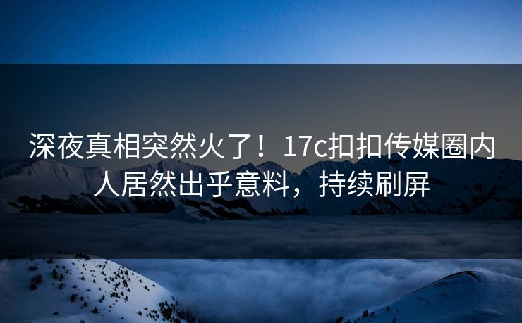深夜真相突然火了！17c扣扣传媒圈内人居然出乎意料，持续刷屏
