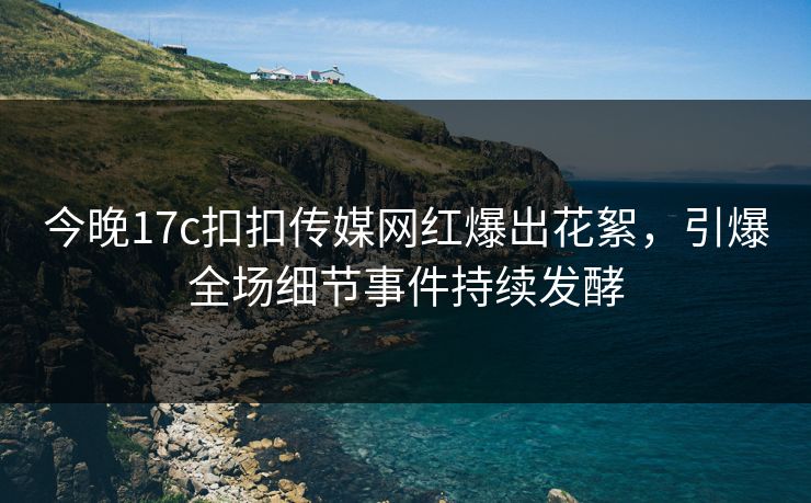 今晚17c扣扣传媒网红爆出花絮，引爆全场细节事件持续发酵