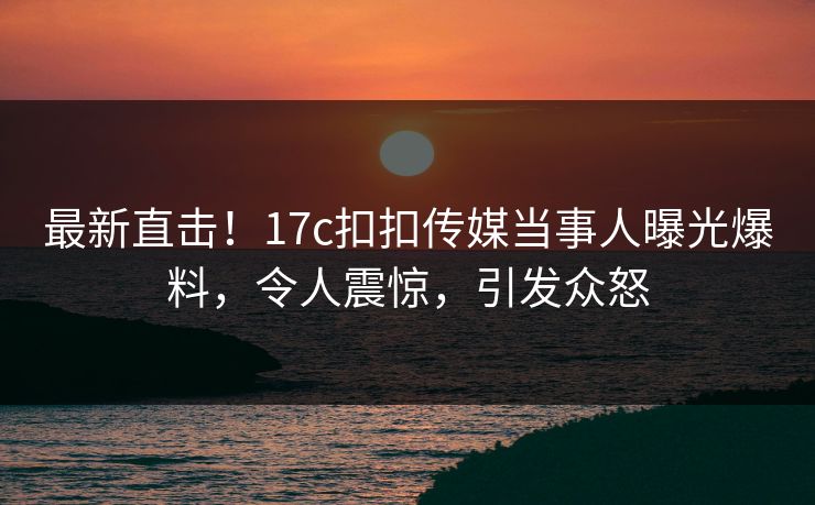 最新直击！17c扣扣传媒当事人曝光爆料，令人震惊，引发众怒