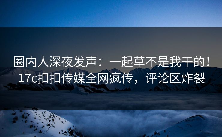 圈内人深夜发声：一起草不是我干的！17c扣扣传媒全网疯传，评论区炸裂