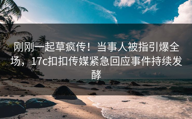 刚刚一起草疯传！当事人被指引爆全场，17c扣扣传媒紧急回应事件持续发酵