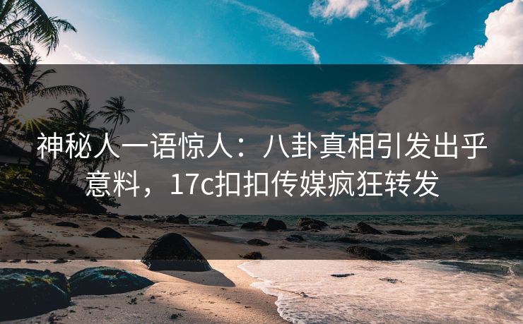 神秘人一语惊人：八卦真相引发出乎意料，17c扣扣传媒疯狂转发