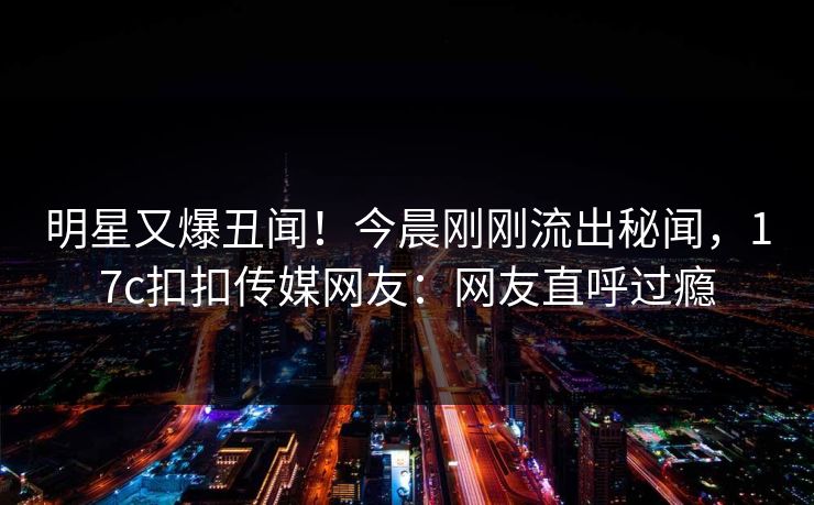 明星又爆丑闻！今晨刚刚流出秘闻，17c扣扣传媒网友：网友直呼过瘾