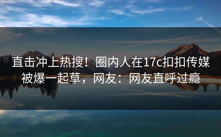直击冲上热搜！圈内人在17c扣扣传媒被爆一起草，网友：网友直呼过瘾