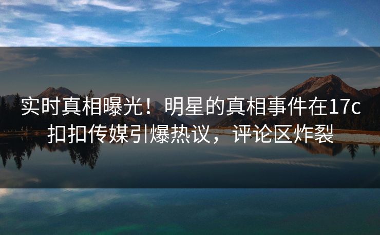 实时真相曝光！明星的真相事件在17c扣扣传媒引爆热议，评论区炸裂