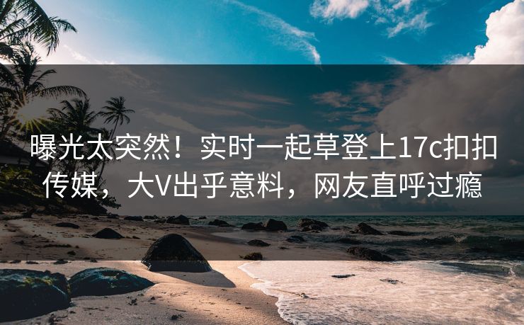 曝光太突然！实时一起草登上17c扣扣传媒，大V出乎意料，网友直呼过瘾