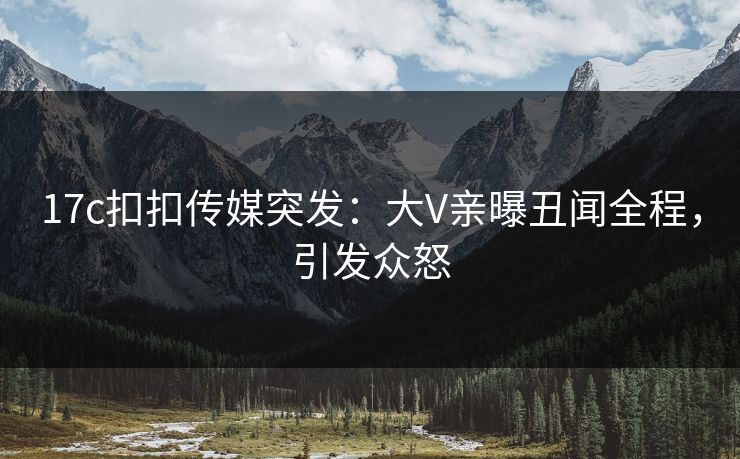 17c扣扣传媒突发：大V亲曝丑闻全程，引发众怒