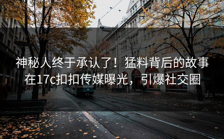 神秘人终于承认了！猛料背后的故事在17c扣扣传媒曝光，引爆社交圈