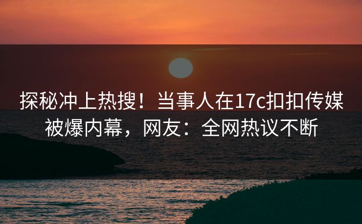 探秘冲上热搜！当事人在17c扣扣传媒被爆内幕，网友：全网热议不断