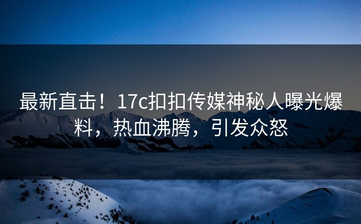 最新直击！17c扣扣传媒神秘人曝光爆料，热血沸腾，引发众怒