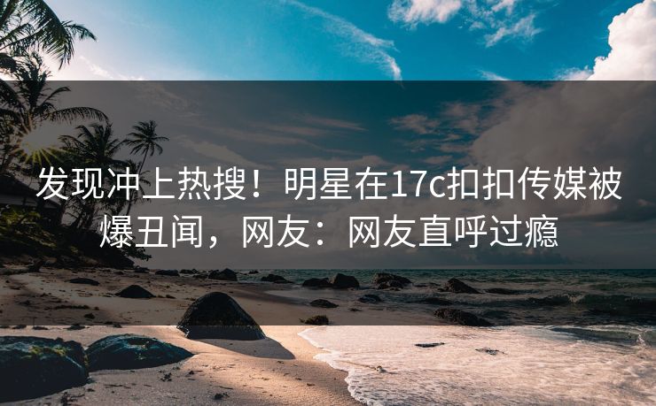 发现冲上热搜！明星在17c扣扣传媒被爆丑闻，网友：网友直呼过瘾