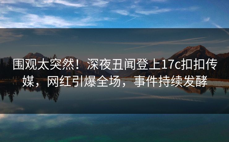 围观太突然！深夜丑闻登上17c扣扣传媒，网红引爆全场，事件持续发酵