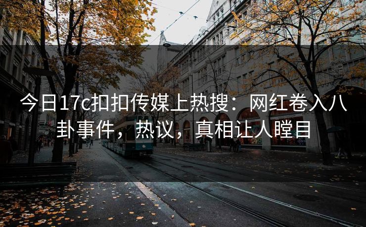 今日17c扣扣传媒上热搜：网红卷入八卦事件，热议，真相让人瞠目